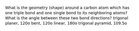 What is the geometry (shape) around a carbon atom which has one triple bond and one single bond to its neighboring atoms? What is the angle between these two bond directions? trigonal planer, 120o bent, 120o linear, 180o trigonal pyramid, 109.5o