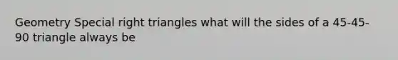 Geometry <a href='https://www.questionai.com/knowledge/kv31IKKR9G-special-right-triangles' class='anchor-knowledge'>special <a href='https://www.questionai.com/knowledge/kT3VykV4Uo-right-triangle' class='anchor-knowledge'>right triangle</a>s</a> what will the sides of a 45-45-90 triangle always be