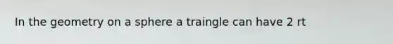 In the geometry on a sphere a traingle can have 2 rt <s