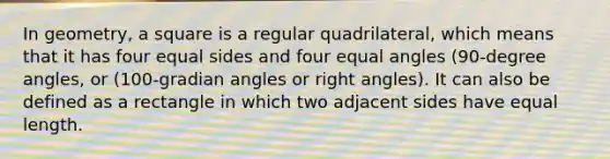 In geometry, a square is a regular quadrilateral, which means that it has four equal sides and four equal angles (90-degree angles, or (100-gradian angles or right angles). It can also be defined as a rectangle in which two adjacent sides have equal length.