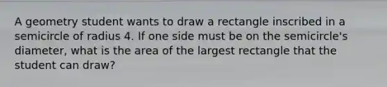 A geometry student wants to draw a rectangle inscribed in a semicircle of radius 4. If one side must be on the semicircle's diameter, what is the area of the largest rectangle that the student can draw?