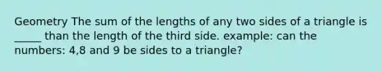 Geometry The sum of the lengths of any two sides of a triangle is _____ than the length of the third side. example: can the numbers: 4,8 and 9 be sides to a triangle?