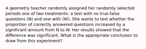 A geometry teacher randomly assigned her randomly selected periods one of two treatments: a test with no true-false questions (N) and one with (W). She wants to test whether the proportion of correctly answered questions increased by a significant amount from N to W. Her results showed that the difference was significant. What is the appropriate conclusion to draw from this experiment?