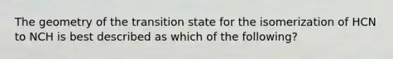 The geometry of the transition state for the isomerization of HCN to NCH is best described as which of the following?