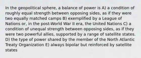 In the geopolitical sphere, a balance of power is A) a condition of roughly equal strength between opposing sides, as if they were two equally matched camps B) exemplified by a League of Nations or, in the post-World War II era, the United Nations C) a condition of unequal strength between opposing sides, as if they were two powerful allies, supported by a range of satellite states. D) the type of power shared by the member of the North Atlantic Treaty Organization E) always bipolar but reinforced by satellite states