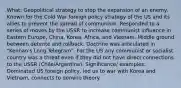 What: Geopolitical strategy to stop the expansion of an enemy. Known for the Cold War foreign policy strategy of the US and its allies to prevent the spread of communism. Responded to a series of moves by the USSR to increase communist influence in Eastern Europe, China, Korea, Africa, and Vietnam. Middle ground between detente and rollback. Doctrine was articulated in "Kennan's Long Telegram". For the US any communist or socialist country was a threat even if they did not have direct connections to the USSR (Chile/Argentina). Significance/ examples: Dominated US foreign policy, led us to war with Korea and Vietnam, connects to domino theory.