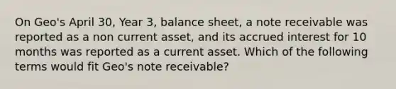 On Geo's April 30, Year 3, balance sheet, a note receivable was reported as a non current asset, and its accrued interest for 10 months was reported as a current asset. Which of the following terms would fit Geo's note receivable?