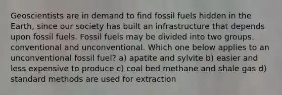 Geoscientists are in demand to find fossil fuels hidden in the Earth, since our society has built an infrastructure that depends upon fossil fuels. Fossil fuels may be divided into two groups. conventional and unconventional. Which one below applies to an unconventional fossil fuel? a) apatite and sylvite b) easier and less expensive to produce c) coal bed methane and shale gas d) standard methods are used for extraction