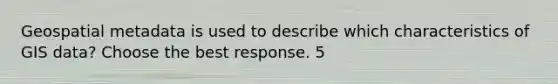 Geospatial metadata is used to describe which characteristics of GIS data? Choose the best response. 5