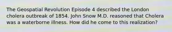 The Geospatial Revolution Episode 4 described the London cholera outbreak of 1854. John Snow M.D. reasoned that Cholera was a waterborne illness. How did he come to this realization?