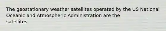 The geostationary weather satellites operated by the US National Oceanic and Atmospheric Administration are the ___________ satellites.