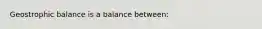 Geostrophic balance is a balance between: