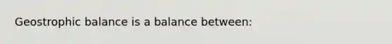 Geostrophic balance is a balance between: