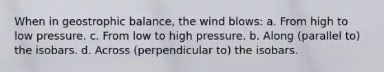 When in geostrophic balance, the wind blows: a. From high to low pressure. c. From low to high pressure. b. Along (parallel to) the isobars. d. Across (perpendicular to) the isobars.