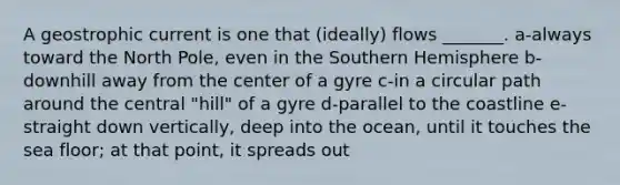 A geostrophic current is one that (ideally) flows _______. a-always toward the North Pole, even in the Southern Hemisphere b-downhill away from the center of a gyre c-in a circular path around the central "hill" of a gyre d-parallel to the coastline e-straight down vertically, deep into the ocean, until it touches the sea floor; at that point, it spreads out