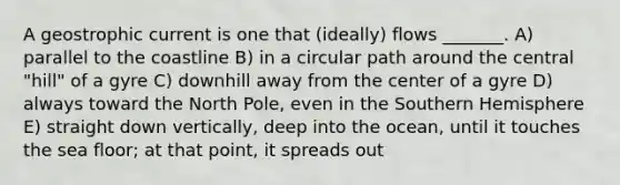 A geostrophic current is one that (ideally) flows _______. A) parallel to the coastline B) in a circular path around the central "hill" of a gyre C) downhill away from the center of a gyre D) always toward the North Pole, even in the Southern Hemisphere E) straight down vertically, deep into the ocean, until it touches the sea floor; at that point, it spreads out