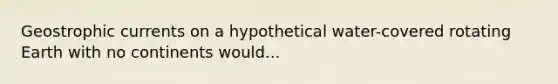 Geostrophic currents on a hypothetical water-covered rotating Earth with no continents would...