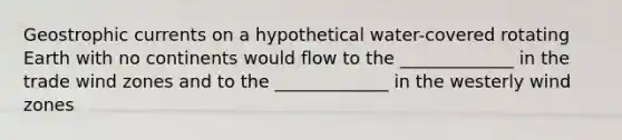 Geostrophic currents on a hypothetical water-covered rotating Earth with no continents would flow to the _____________ in the trade wind zones and to the _____________ in the westerly wind zones