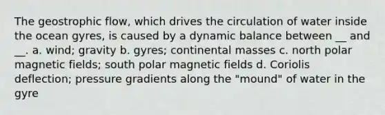 The geostrophic flow, which drives the circulation of water inside the ocean gyres, is caused by a dynamic balance between __ and __. a. wind; gravity b. gyres; continental masses c. north polar magnetic fields; south polar magnetic fields d. Coriolis deflection; pressure gradients along the "mound" of water in the gyre