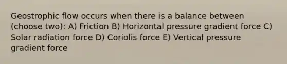 Geostrophic flow occurs when there is a balance between (choose two): A) Friction B) Horizontal pressure gradient force C) Solar radiation force D) Coriolis force E) Vertical pressure gradient force