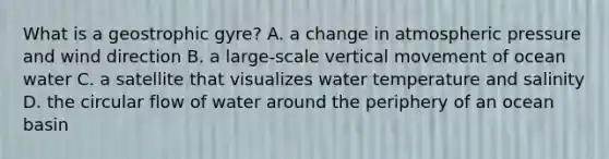 What is a geostrophic gyre? A. a change in atmospheric pressure and wind direction B. a large-scale vertical movement of ocean water C. a satellite that visualizes water temperature and salinity D. the circular flow of water around the periphery of an ocean basin