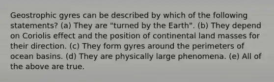 Geostrophic gyres can be described by which of the following statements? (a) They are "turned by the Earth". (b) They depend on Coriolis effect and the position of continental land masses for their direction. (c) They form gyres around the perimeters of ocean basins. (d) They are physically large phenomena. (e) All of the above are true.