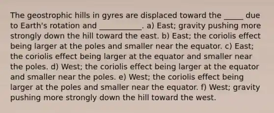 The geostrophic hills in gyres are displaced toward the _____ due to Earth's rotation and ___________. a) East; gravity pushing more strongly down the hill toward the east. b) East; the coriolis effect being larger at the poles and smaller near the equator. c) East; the coriolis effect being larger at the equator and smaller near the poles. d) West; the coriolis effect being larger at the equator and smaller near the poles. e) West; the coriolis effect being larger at the poles and smaller near the equator. f) West; gravity pushing more strongly down the hill toward the west.