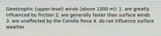 Geostrophic (upper-level) winds (above 1000 m): 1. are greatly influenced by friction 2. are generally faster than surface winds 3. are unaffected by the Coriolis force 4. do not influence surface weather