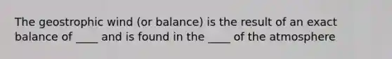 The geostrophic wind (or balance) is the result of an exact balance of ____ and is found in the ____ of the atmosphere