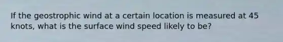 If the geostrophic wind at a certain location is measured at 45 knots, what is the surface wind speed likely to be?