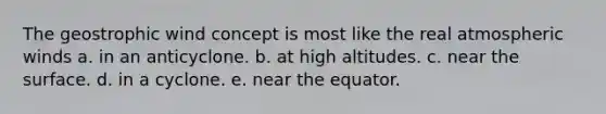 The geostrophic wind concept is most like the real atmospheric winds a. in an anticyclone. b. at high altitudes. c. near the surface. d. in a cyclone. e. near the equator.