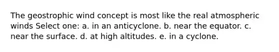 The geostrophic wind concept is most like the real atmospheric winds Select one: a. in an anticyclone. b. near the equator. c. near the surface. d. at high altitudes. e. in a cyclone.