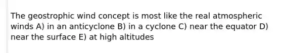 The geostrophic wind concept is most like the real atmospheric winds A) in an anticyclone B) in a cyclone C) near the equator D) near the surface E) at high altitudes