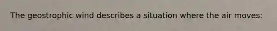 The geostrophic wind describes a situation where the air moves: