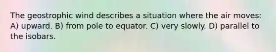 The geostrophic wind describes a situation where the air moves: A) upward. B) from pole to equator. C) very slowly. D) parallel to the isobars.