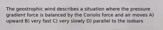 The geostrophic wind describes a situation where the pressure gradient force is balanced by the Coriolis force and air moves A) upward B) very fast C) very slowly D) parallel to the isobars