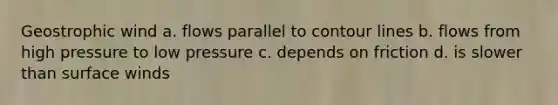 Geostrophic wind a. flows parallel to contour lines b. flows from high pressure to low pressure c. depends on friction d. is slower than surface winds