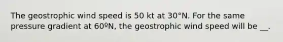 The geostrophic wind speed is 50 kt at 30°N. For the same pressure gradient at 60ºN, the geostrophic wind speed will be __.