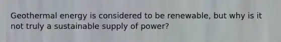 Geothermal energy is considered to be renewable, but why is it not truly a sustainable supply of power?