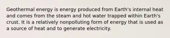 Geothermal energy is energy produced from Earth's internal heat and comes from the steam and hot water trapped within Earth's crust. It is a relatively nonpolluting form of energy that is used as a source of heat and to generate electricity.