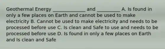 Geothermal Energy ______________ and __________ A. Is found in only a few places on Earth and cannot be used to make electricity B. Cannot be used to make electricity and needs to be processed before use C. Is clean and Safe to use and needs to be processed before use D. Is found in only a few places on Earth and Is clean and Safe