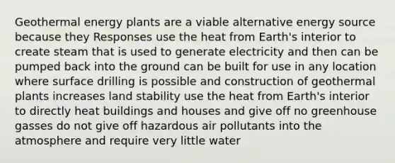 Geothermal energy plants are a viable alternative energy source because they Responses use the heat from Earth's interior to create steam that is used to generate electricity and then can be pumped back into the ground can be built for use in any location where surface drilling is possible and construction of geothermal plants increases land stability use the heat from Earth's interior to directly heat buildings and houses and give off no greenhouse gasses do not give off hazardous air pollutants into the atmosphere and require very little water