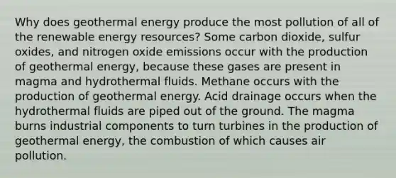 Why does <a href='https://www.questionai.com/knowledge/k0ByJmKmtu-geothermal-energy' class='anchor-knowledge'>geothermal energy</a> produce the most pollution of all of the renewable <a href='https://www.questionai.com/knowledge/kyftsbrrw7-energy-resources' class='anchor-knowledge'>energy resources</a>? Some carbon dioxide, sulfur oxides, and nitrogen oxide emissions occur with the production of geothermal energy, because these gases are present in magma and hydrothermal fluids. Methane occurs with the production of geothermal energy. Acid drainage occurs when the hydrothermal fluids are piped out of the ground. The magma burns industrial components to turn turbines in the production of geothermal energy, the combustion of which causes air pollution.