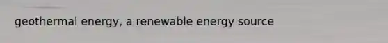 geothermal energy, a renewable energy source