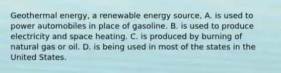 <a href='https://www.questionai.com/knowledge/k0ByJmKmtu-geothermal-energy' class='anchor-knowledge'>geothermal energy</a>, a renewable energy source, A. is used to power automobiles in place of gasoline. B. is used to produce electricity and space heating. C. is produced by burning of natural gas or oil. D. is being used in most of the states in the United States.