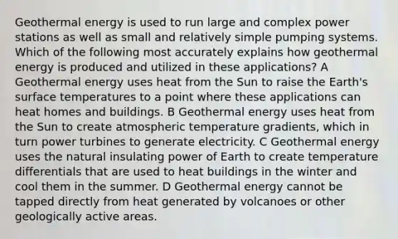 Geothermal energy is used to run large and complex power stations as well as small and relatively simple pumping systems. Which of the following most accurately explains how geothermal energy is produced and utilized in these applications? A Geothermal energy uses heat from the Sun to raise the Earth's surface temperatures to a point where these applications can heat homes and buildings. B Geothermal energy uses heat from the Sun to create atmospheric temperature gradients, which in turn power turbines to generate electricity. C Geothermal energy uses the natural insulating power of Earth to create temperature differentials that are used to heat buildings in the winter and cool them in the summer. D Geothermal energy cannot be tapped directly from heat generated by volcanoes or other geologically active areas.