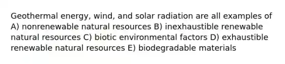 <a href='https://www.questionai.com/knowledge/k0ByJmKmtu-geothermal-energy' class='anchor-knowledge'>geothermal energy</a>, wind, and <a href='https://www.questionai.com/knowledge/kr1ksgm4Kk-solar-radiation' class='anchor-knowledge'>solar radiation</a> are all examples of A) nonrenewable <a href='https://www.questionai.com/knowledge/k6l1d2KrZr-natural-resources' class='anchor-knowledge'>natural resources</a> B) inexhaustible renewable natural resources C) biotic environmental factors D) exhaustible renewable natural resources E) biodegradable materials