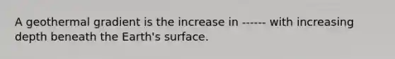 A geothermal gradient is the increase in ------ with increasing depth beneath the Earth's surface.