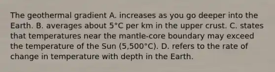 The geothermal gradient A. increases as you go deeper into the Earth. B. averages about 5°C per km in the upper crust. C. states that temperatures near the mantle-core boundary may exceed the temperature of the Sun (5,500°C). D. refers to the rate of change in temperature with depth in the Earth.