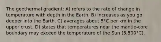 The geothermal gradient: A) refers to the rate of change in temperature with depth in the Earth. B) increases as you go deeper into the Earth. C) averages about 5°C per km in the upper crust. D) states that temperatures near the mantle-core boundary may exceed the temperature of the Sun (5,500°C).